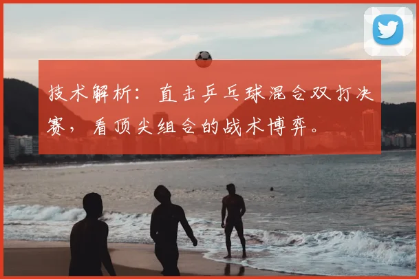 技术解析：直击乒乓球混合双打决赛，看顶尖组合的战术博弈。