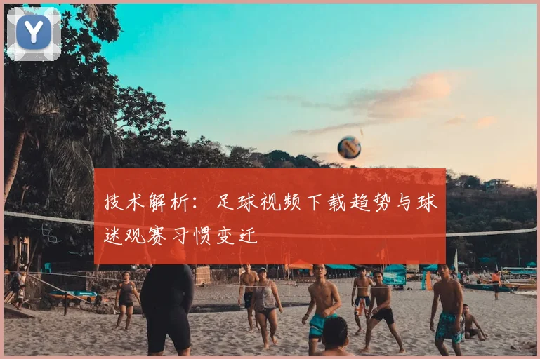 技术解析：足球视频下载趋势与球迷观赛习惯变迁